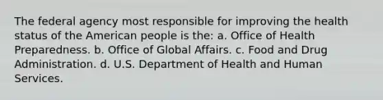 The federal agency most responsible for improving the health status of the American people is the: a. Office of Health Preparedness. b. Office of Global Affairs. c. Food and Drug Administration. d. U.S. Department of Health and Human Services.