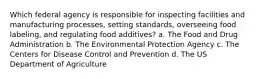 Which federal agency is responsible for inspecting facilities and manufacturing processes, setting standards, overseeing food labeling, and regulating food additives? a. The Food and Drug Administration b. The Environmental Protection Agency c. The Centers for Disease Control and Prevention d. The US Department of Agriculture