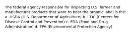 The federal agency responsible for inspecting U.S. farmer and manufacturer products that want to bear the organic label is the: a. USDA (U.S. Department of Agriculture) b. CDC (Centers for Disease Control and Prevention) c. FDA (Food and Drug Administration) d. EPA (Environmental Protection Agency)