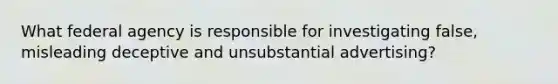 What federal agency is responsible for investigating false, misleading deceptive and unsubstantial advertising?