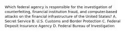 Which federal agency is responsible for the investigation of counterfeiting, financial institution fraud, and computer-based attacks on the financial infrastructure of the United States? A. Secret Service B. U.S. Customs and Border Protection C. Federal Deposit Insurance Agency D. Federal Bureau of Investigation