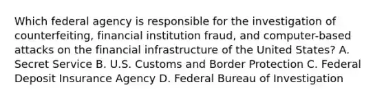 Which federal agency is responsible for the investigation of counterfeiting, financial institution fraud, and computer-based attacks on the financial infrastructure of the United States? A. Secret Service B. U.S. Customs and Border Protection C. Federal Deposit Insurance Agency D. Federal Bureau of Investigation