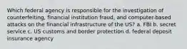 Which federal agency is responsible for the investigation of counterfeiting, financial institution fraud, and computer-based attacks on the financial infrastructure of the US? a. FBI b. secret service c. US customs and border protection d. federal deposit insurance agency