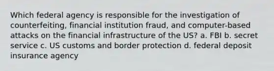 Which federal agency is responsible for the investigation of counterfeiting, financial institution fraud, and computer-based attacks on the financial infrastructure of the US? a. FBI b. secret service c. US customs and border protection d. federal deposit insurance agency