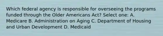 Which federal agency is responsible for overseeing the programs funded through the Older Americans Act? Select one: A. Medicare B. Administration on Aging C. Department of Housing and Urban Development D. Medicaid