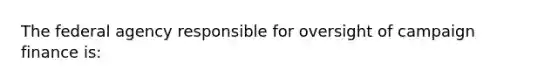 The federal agency responsible for oversight of campaign finance is: