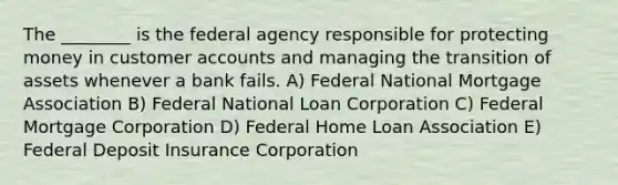 The ________ is the federal agency responsible for protecting money in customer accounts and managing the transition of assets whenever a bank fails. A) Federal National Mortgage Association B) Federal National Loan Corporation C) Federal Mortgage Corporation D) Federal Home Loan Association E) Federal Deposit Insurance Corporation