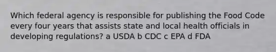 Which federal agency is responsible for publishing the Food Code every four years that assists state and local health officials in developing regulations? a USDA b CDC c EPA d FDA