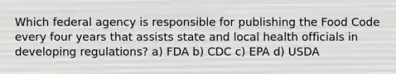 Which federal agency is responsible for publishing the Food Code every four years that assists state and local health officials in developing regulations? a) FDA b) CDC c) EPA d) USDA