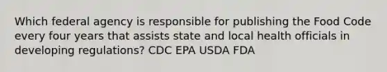 Which federal agency is responsible for publishing the Food Code every four years that assists state and local health officials in developing regulations? CDC EPA USDA FDA