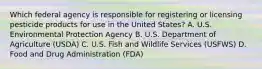 Which federal agency is responsible for registering or licensing pesticide products for use in the United States? A. U.S. Environmental Protection Agency B. U.S. Department of Agriculture (USDA) C. U.S. Fish and Wildlife Services (USFWS) D. Food and Drug Administration (FDA)