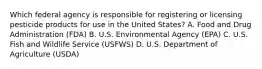 Which federal agency is responsible for registering or licensing pesticide products for use in the United States? A. Food and Drug Administration (FDA) B. U.S. Environmental Agency (EPA) C. U.S. Fish and Wildlife Service (USFWS) D. U.S. Department of Agriculture (USDA)