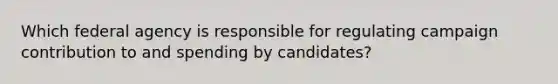 Which federal agency is responsible for regulating campaign contribution to and spending by candidates?