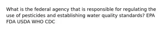 What is the federal agency that is responsible for regulating the use of pesticides and establishing water quality standards? EPA FDA USDA WHO CDC