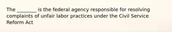 The ________ is the federal agency responsible for resolving complaints of unfair labor practices under the Civil Service Reform Act