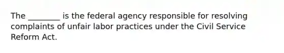 The ________ is the federal agency responsible for resolving complaints of unfair labor practices under the Civil Service Reform Act.