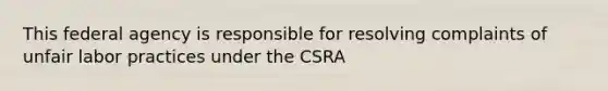 This federal agency is responsible for resolving complaints of unfair labor practices under the CSRA