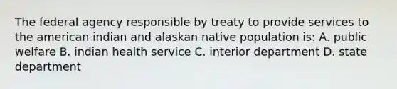 The federal agency responsible by treaty to provide services to the american indian and alaskan native population is: A. public welfare B. indian health service C. interior department D. state department