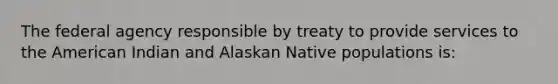 The federal agency responsible by treaty to provide services to the American Indian and Alaskan Native populations is: