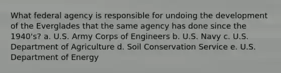 What federal agency is responsible for undoing the development of the Everglades that the same agency has done since the 1940's? a. U.S. Army Corps of Engineers b. U.S. Navy c. U.S. Department of Agriculture d. Soil Conservation Service e. U.S. Department of Energy