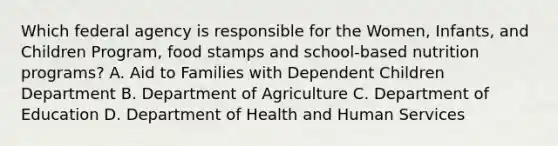 Which federal agency is responsible for the Women, Infants, and Children Program, food stamps and school-based nutrition programs? A. Aid to Families with Dependent Children Department B. Department of Agriculture C. Department of Education D. Department of Health and Human Services