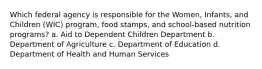 Which federal agency is responsible for the Women, Infants, and Children (WIC) program, food stamps, and school-based nutrition programs? a. Aid to Dependent Children Department b. Department of Agriculture c. Department of Education d. Department of Health and Human Services