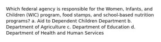 Which federal agency is responsible for the Women, Infants, and Children (WIC) program, food stamps, and school-based nutrition programs? a. Aid to Dependent Children Department b. Department of Agriculture c. Department of Education d. Department of Health and Human Services