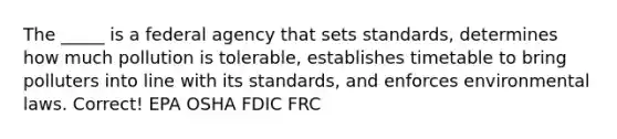 The _____ is a federal agency that sets standards, determines how much pollution is tolerable, establishes timetable to bring polluters into line with its standards, and enforces environmental laws. Correct! EPA OSHA FDIC FRC