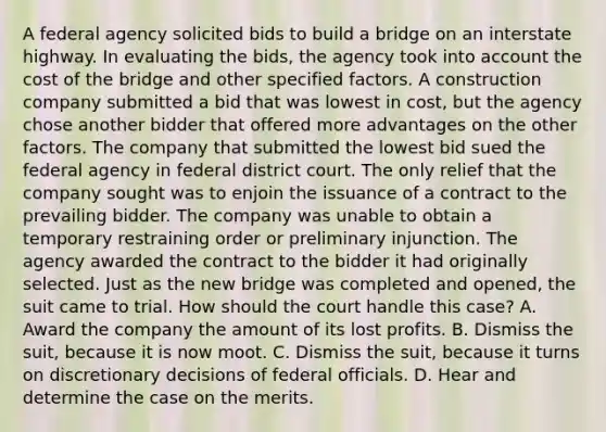 A federal agency solicited bids to build a bridge on an interstate highway. In evaluating the bids, the agency took into account the cost of the bridge and other specified factors. A construction company submitted a bid that was lowest in cost, but the agency chose another bidder that offered more advantages on the other factors. The company that submitted the lowest bid sued the federal agency in federal district court. The only relief that the company sought was to enjoin the issuance of a contract to the prevailing bidder. The company was unable to obtain a temporary restraining order or preliminary injunction. The agency awarded the contract to the bidder it had originally selected. Just as the new bridge was completed and opened, the suit came to trial. How should the court handle this case? A. Award the company the amount of its lost profits. B. Dismiss the suit, because it is now moot. C. Dismiss the suit, because it turns on discretionary decisions of federal officials. D. Hear and determine the case on the merits.