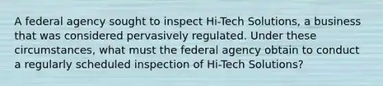 A federal agency sought to inspect Hi-Tech Solutions, a business that was considered pervasively regulated. Under these circumstances, what must the federal agency obtain to conduct a regularly scheduled inspection of Hi-Tech Solutions?