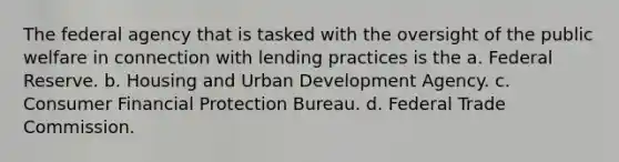 The federal agency that is tasked with the oversight of the public welfare in connection with lending practices is the a. Federal Reserve. b. Housing and Urban Development Agency. c. Consumer Financial Protection Bureau. d. Federal Trade Commission.