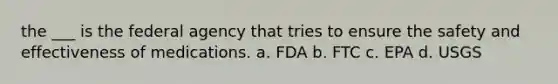 the ___ is the federal agency that tries to ensure the safety and effectiveness of medications. a. FDA b. FTC c. EPA d. USGS