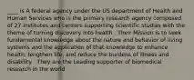 ____ is A federal agency under the US department of Health and Human Services who is the primary research agency composed of 27 institutes and centers supporting scientific studies with the theme of turning discovery into health . Their Mission is to seek fundamental knowledge about the nature and behavior of living systems and the application of that knowledge to enhance health, lengthen life, and reduce the burdens of illness and disability . They are the Leading supporter of biomedical research in the world