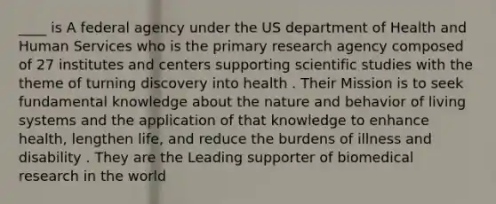 ____ is A federal agency under the US department of Health and Human Services who is the primary research agency composed of 27 institutes and centers supporting scientific studies with the theme of turning discovery into health . Their Mission is to seek fundamental knowledge about the nature and behavior of living systems and the application of that knowledge to enhance health, lengthen life, and reduce the burdens of illness and disability . They are the Leading supporter of biomedical research in the world