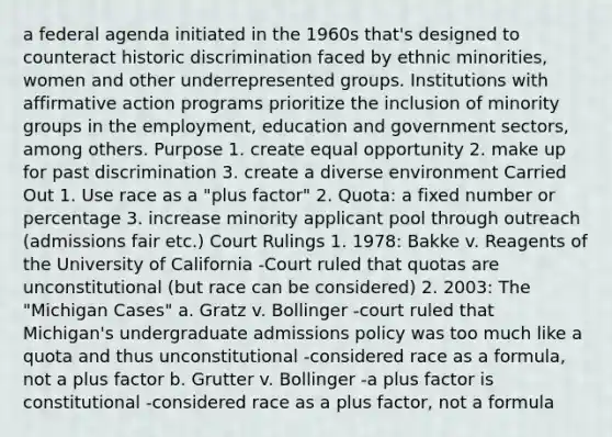 a federal agenda initiated in the 1960s that's designed to counteract historic discrimination faced by ethnic minorities, women and other underrepresented groups. Institutions with affirmative action programs prioritize the inclusion of minority groups in the employment, education and government sectors, among others. Purpose 1. create equal opportunity 2. make up for past discrimination 3. create a diverse environment Carried Out 1. Use race as a "plus factor" 2. Quota: a fixed number or percentage 3. increase minority applicant pool through outreach (admissions fair etc.) Court Rulings 1. 1978: Bakke v. Reagents of the University of California -Court ruled that quotas are unconstitutional (but race can be considered) 2. 2003: The "Michigan Cases" a. Gratz v. Bollinger -court ruled that Michigan's undergraduate admissions policy was too much like a quota and thus unconstitutional -considered race as a formula, not a plus factor b. Grutter v. Bollinger -a plus factor is constitutional -considered race as a plus factor, not a formula