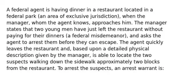 A federal agent is having dinner in a restaurant located in a federal park (an area of exclusive jurisdiction), when the manager, whom the agent knows, approaches him. The manager states that two young men have just left the restaurant without paying for their dinners (a federal misdemeanor), and asks the agent to arrest them before they can escape. The agent quickly leaves the restaurant and, based upon a detailed physical description given by the manager, is able to locate the two suspects walking down the sidewalk approximately two blocks from the restaurant. To arrest the suspects, an arrest warrant is: