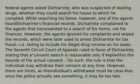 federal agents asked Dichiarinte, who was suspected of dealing drugs, whether they could search his house to which he complied. While searching his home, however, one of the agents foundDichiarinte's financial records. Dichiarinte complained to the agents that heconsented to a search of his home, not his finances. However, the agents ignored his complaints and seized the records, which were later used to arrest Dichiarinte for tax fraud—i.e. failing to include his illegal drug income on his taxes. The Seventh Circuit Court of Appeals ruled in favor of Dichiarinte, stating that a"consent search is reasonable only if keptwithin the bounds of the actual consent..."As such, the rule is that the individual may withdraw their consent at any time. However, there are limits, as theindividual's withdrawal must be clear.Also, once the police actually see something, it may be too late.