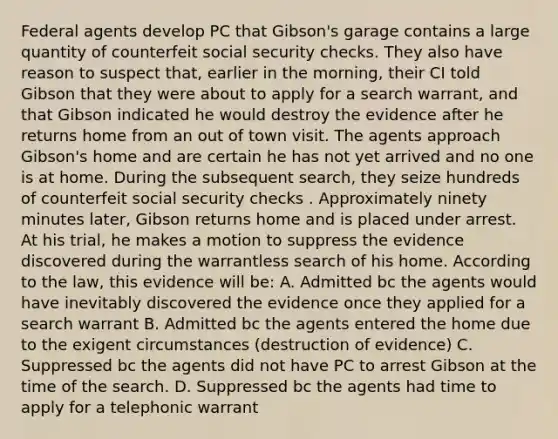 Federal agents develop PC that Gibson's garage contains a large quantity of counterfeit social security checks. They also have reason to suspect that, earlier in the morning, their CI told Gibson that they were about to apply for a search warrant, and that Gibson indicated he would destroy the evidence after he returns home from an out of town visit. The agents approach Gibson's home and are certain he has not yet arrived and no one is at home. During the subsequent search, they seize hundreds of counterfeit social security checks . Approximately ninety minutes later, Gibson returns home and is placed under arrest. At his trial, he makes a motion to suppress the evidence discovered during the warrantless search of his home. According to the law, this evidence will be: A. Admitted bc the agents would have inevitably discovered the evidence once they applied for a search warrant B. Admitted bc the agents entered the home due to the exigent circumstances (destruction of evidence) C. Suppressed bc the agents did not have PC to arrest Gibson at the time of the search. D. Suppressed bc the agents had time to apply for a telephonic warrant