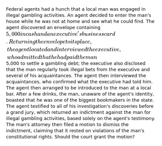 Federal agents had a hunch that a local man was engaged in illegal gambling activities. An agent decided to enter the man's house while he was not at home and see what he could find. The agent discovered an envelope containing 5,000 in cash and an executive's business card. Returning the envelope to its place, the agent located and interviewed the executive, who admitted that he had paid the man5,000 to settle a gambling debt; the executive also disclosed that the man regularly took illegal bets from the executive and several of his acquaintances. The agent then interviewed the acquaintances, who confirmed what the executive had told him. The agent then arranged to be introduced to the man at a local bar. After a few drinks, the man, unaware of the agent's identity, boasted that he was one of the biggest bookmakers in the state. The agent testified to all of his investigation's discoveries before a grand jury, which returned an indictment against the man for illegal gambling activities, based solely on the agent's testimony. The man's attorney then filed a motion to dismiss the indictment, claiming that it rested on violations of the man's constitutional rights. Should the court grant the motion?