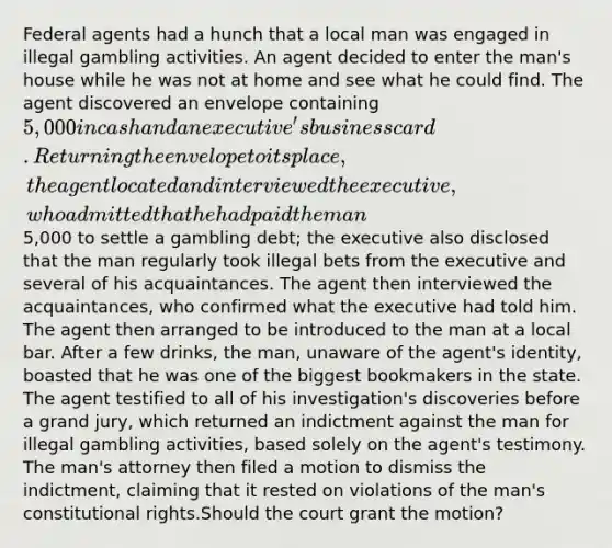 Federal agents had a hunch that a local man was engaged in illegal gambling activities. An agent decided to enter the man's house while he was not at home and see what he could find. The agent discovered an envelope containing 5,000 in cash and an executive's business card. Returning the envelope to its place, the agent located and interviewed the executive, who admitted that he had paid the man5,000 to settle a gambling debt; the executive also disclosed that the man regularly took illegal bets from the executive and several of his acquaintances. The agent then interviewed the acquaintances, who confirmed what the executive had told him. The agent then arranged to be introduced to the man at a local bar. After a few drinks, the man, unaware of the agent's identity, boasted that he was one of the biggest bookmakers in the state. The agent testified to all of his investigation's discoveries before a grand jury, which returned an indictment against the man for illegal gambling activities, based solely on the agent's testimony. The man's attorney then filed a motion to dismiss the indictment, claiming that it rested on violations of the man's constitutional rights.Should the court grant the motion?