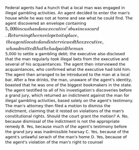 Federal agents had a hunch that a local man was engaged in illegal gambling activities. An agent decided to enter the man's house while he was not at home and see what he could find. The agent discovered an envelope containing 5,000 in cash and an executive's business card. Returning the envelope to its place, the agent located and interviewed the executive, who admitted that he had paid the man5,000 to settle a gambling debt; the executive also disclosed that the man regularly took illegal bets from the executive and several of his acquaintances. The agent then interviewed the acquaintances, who confirmed what the executive had told him. The agent then arranged to be introduced to the man at a local bar. After a few drinks, the man, unaware of the agent's identity, boasted that he was one of the biggest bookmakers in the state. The agent testified to all of his investigation's discoveries before a grand jury, which returned an indictment against the man for illegal gambling activities, based solely on the agent's testimony. The man's attorney then filed a motion to dismiss the indictment, claiming that it rested on violations of the man's constitutional rights. Should the court grant the motion? A. No, because dismissal of the indictment is not the appropriate remedy B. Yes, because much of the agent's testimony before the grand jury was inadmissible hearsay C. Yes, because of the agent's unlawful serach of the man's home D. Yes, because of the agent's violation of the man's right to counsel