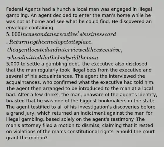 Federal Agents had a hunch a local man was engaged in illegal gambling. An agent decided to enter the man's home while he was not at home and see what he could find. He discovered an envelope containing 5,000 in case and an executive's business card. Returning the envelope to its place, the agent located and interviewed the executive, who admitted that he had paid the man5,000 to settle a gambling debt; the executive also disclosed that the man regularly took illegal bets from the executive and several of his acquaintances. The agent the interviewed the acquaintances, who confirmed what the executive had told him. The agent then arranged to be introduced to the man at a local bad. After a few drinks, the man, unaware of the agent's identity, boasted that he was one of the biggest bookmakers in the state. The agent testified to all of his investigation's discoveries before a grand jury, which returned an indictment against the man for illegal gambling, based solely on the agent's testimony. The man's attorney filed a motion to dismiss, claiming that it rested on violations of the man's constitutional rights. Should the court grant the motion?