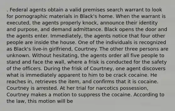 . Federal agents obtain a valid premises search warrant to look for pornographic materials in Black's home. When the warrant is executed, the agents properly knock, announce their identity and purpose, and demand admittance. Black opens the door and the agents enter. Immediately, the agents notice that four other people are inside the house. One of the individuals is recognized as Black's live-in girlfriend, Courtney. The other three persons are unknown. Without hesitating, the agents order all five people to stand and face the wall, where a frisk is conducted for the safety of the officers. During the frisk of Courtney, one agent discovers what is immediately apparent to him to be crack cocaine. He reaches in, retrieves the item, and confirms that it is cocaine. Courtney is arrested. At her trial for narcotics possession, Courtney makes a motion to suppress the cocaine. According to the law, this motion will be