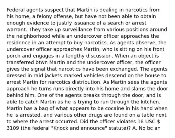 Federal agents suspect that Martin is dealing in narcotics from his home, a felony offense, but have not been able to obtain enough evidence to justify issuance of a search or arrest warrant. They take up surveillance from various positions around the neighborhood while an undercover officer approaches the residence in an attempt to buy narcotics. As agents observe, the undercover officer approaches Martin, who is sitting on his front porch and engages in a lengthy discussion. When an object is transferred btwn Martin and the undercover officer, the officer gives the signal that narcotics have been exchanged. The agents dressed in raid jackets marked vehicles descend on the house to arrest Martin for narcotics distribution. As Martin sees the agents approach he turns runs directly into his home and slams the door behind him. One of the agents breaks through the door, and is able to catch Martin as he is trying to run through the kitchen. Martin has a bag of what appears to be cocaine in his hand when he is arrested, and various other drugs are found on a table next to where the arrest occurred. Did the officer violates 18 USC  3109 (the federal "Knock and announce" statute)? A. No bc an