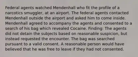 Federal agents watched Mendenhall who fit the profile of a narcotics smuggler, at an airport. The federal agents contacted Mendenhall outside the airport and asked him to come inside. Mendenhall agreed to accompany the agents and consented to a search of his bag which revealed Cocaine. Finding: The agents did not detain the subjects based on reasonable suspicion, but instead requested the encounter. The bag was searched pursuant to a valid consent. A reasonable person would have believed that he was free to leave if they had not consented.