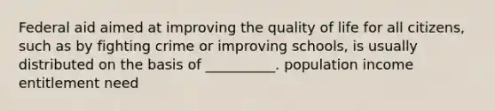 Federal aid aimed at improving the quality of life for all citizens, such as by fighting crime or improving schools, is usually distributed on the basis of __________. population income entitlement need