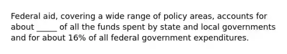 Federal aid, covering a wide range of policy areas, accounts for about _____ of all the funds spent by state and local governments and for about 16% of all federal government expenditures.