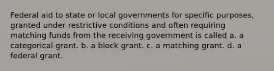 Federal aid to state or local governments for specific purposes, granted under restrictive conditions and often requiring matching funds from the receiving government is called a. a categorical grant. b. a block grant. c. a matching grant. d. a federal grant.