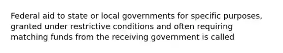 Federal aid to state or local governments for specific purposes, granted under restrictive conditions and often requiring matching funds from the receiving government is called