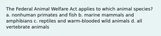 The Federal Animal Welfare Act applies to which animal species? a. nonhuman primates and fish b. marine mammals and amphibians c. reptiles and warm-blooded wild animals d. all vertebrate animals